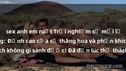 sex anh em ruột Trải nghiệm sự mới lạ với sex gangbang: Đỉnh cao của sự thăng hoa và phấn khích không gì sánh được! Đã đến lúc thử thách giới hạn của bạn!