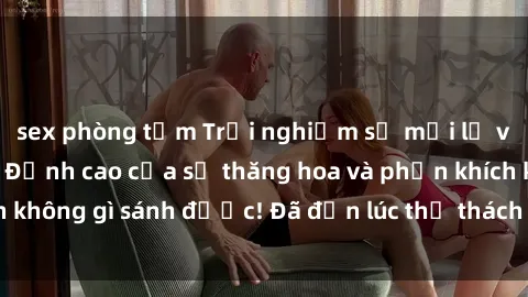 sex phòng tắm Trải nghiệm sự mới lạ với sex gangbang: Đỉnh cao của sự thăng hoa và phấn khích không gì sánh được! Đã đến lúc thử thách giới hạn của bạn!