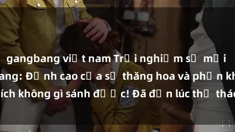 gangbang việt nam Trải nghiệm sự mới lạ với sex gangbang: Đỉnh cao của sự thăng hoa và phấn khích không gì sánh được! Đã đến lúc thử thách giới hạn của bạn!