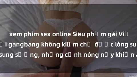 xem phim sex online Siêu phẩm gái Việt tham gia trong buổi gangbang không kiềm chế được lòng sung sướng, những cảnh nóng nảy khiến ai cũng phải mãn nhãn