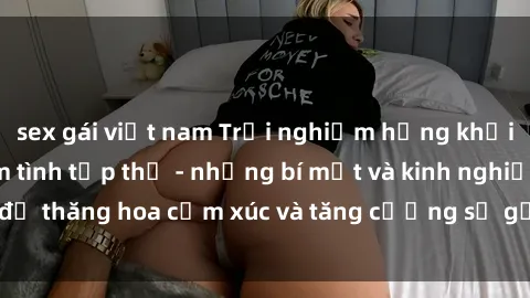 sex gái việt nam Trải nghiệm hứng khởi cùng với việc làm tình tập thể - những bí mật và kinh nghiệm để thăng hoa cảm xúc và tăng cường sự gắn kết trong mối quan hệ