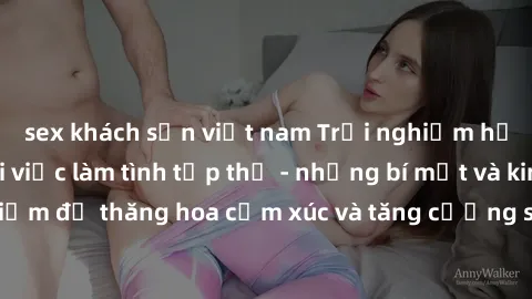 sex khách sạn việt nam Trải nghiệm hứng khởi cùng với việc làm tình tập thể - những bí mật và kinh nghiệm để thăng hoa cảm xúc và tăng cường sự gắn kết trong mối quan hệ