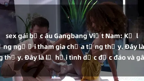 sex gái bắc âu Gangbang Việt Nam: Kỷ lục mới với số lượng người tham gia chưa từng thấy. Đây là lễ hội tình dục độc đáo và gây sốc.