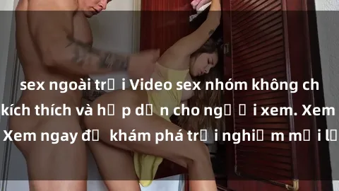 sex ngoài trời Video sex nhóm không che mới nhất cực kỳ kích thích và hấp dẫn cho người xem. Xem ngay để khám phá trải nghiệm mới lạ và đầy bất ngờ!