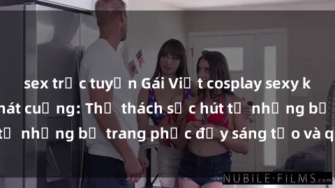 sex trực tuyến Gái Việt cosplay sexy khiến fan hâm mộ phát cuồng: Thử thách sức hút từ những bộ trang phục đầy sáng tạo và quyến rũ!