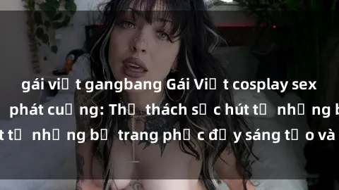 gái việt gangbang Gái Việt cosplay sexy khiến fan hâm mộ phát cuồng: Thử thách sức hút từ những bộ trang phục đầy sáng tạo và quyến rũ!