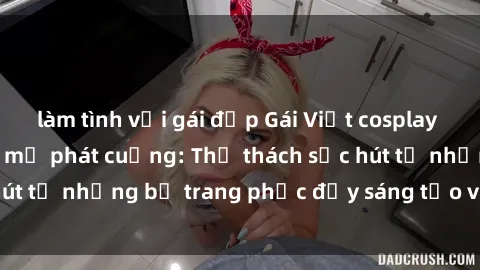 làm tình với gái đẹp Gái Việt cosplay sexy khiến fan hâm mộ phát cuồng: Thử thách sức hút từ những bộ trang phục đầy sáng tạo và quyến rũ!