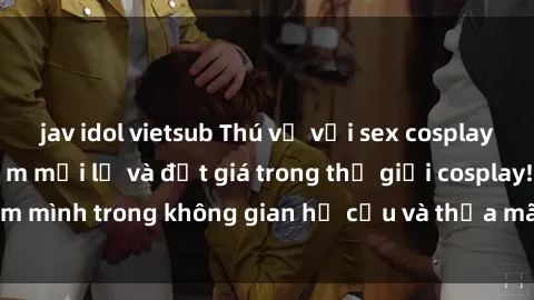 jav idol vietsub Thú vị với sex cosplay anime: Trải nghiệm mới lạ và đắt giá trong thế giới cosplay! Đắm mình trong không gian hư cấu và thỏa mãn niềm đam mê của bạn!