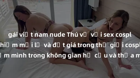 gái việt nam nude Thú vị với sex cosplay anime: Trải nghiệm mới lạ và đắt giá trong thế giới cosplay! Đắm mình trong không gian hư cấu và thỏa mãn niềm đam mê của bạn!