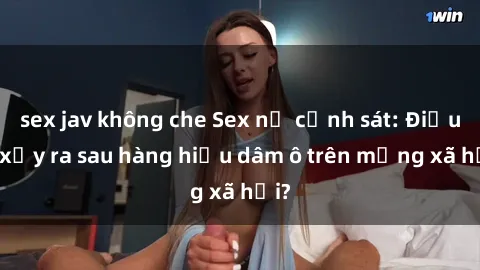 sex jav không che Sex nữ cảnh sát: Điều gì xảy ra sau hàng hiệu dâm ô trên mạng xã hội?