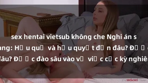 sex hentai vietsub không che Nghi án sex nhân viên nhà hàng: Hậu quả và hậu quyết đến đâu? Được đào sâu vào vụ việc cực kỳ nghiêm trọng này.