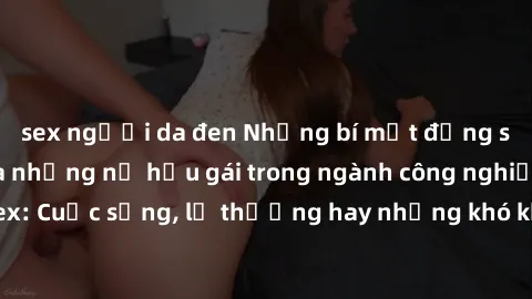 sex người da đen Những bí mật đằng sau cuộc sống của những nữ hầu gái trong ngành công nghiệp sex: Cuộc sống, lẽ thường hay những khó khăn mà họ phải đối mặt.