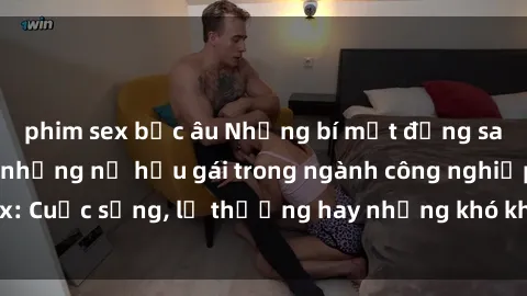phim sex bắc âu Những bí mật đằng sau cuộc sống của những nữ hầu gái trong ngành công nghiệp sex: Cuộc sống, lẽ thường hay những khó khăn mà họ phải đối mặt.