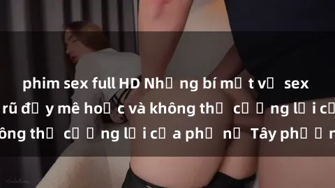 phim sex full HD Những bí mật về sex gái Tây: Sự quyến rũ đầy mê hoặc và không thể cưỡng lại của phụ nữ Tây phương