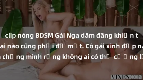 clip nóng BDSM Gái Nga dâm đãng khiến tim bất cứ chàng trai nào cũng phải đỏ mặt. Cô gái xinh đẹp này đã chứng minh rằng không ai có thể cưỡng lại khi cô làm tình đắm say.