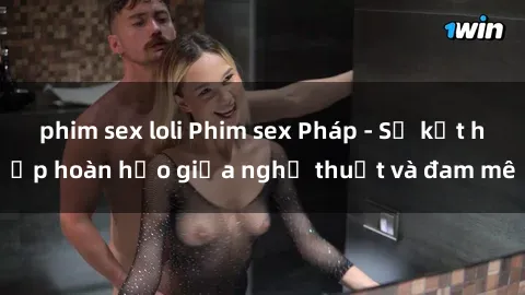 phim sex loli Phim sex Pháp - Sự kết hợp hoàn hảo giữa nghệ thuật và đam mê