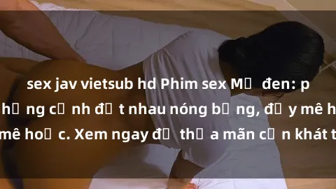 sex jav vietsub hd Phim sex Mỹ đen: phút mãnh liệt với những cảnh địt nhau nóng bỏng, đầy mê hoặc. Xem ngay để thỏa mãn cơn khát tình dục của bạn!