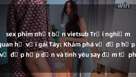 sex phim nhật bản vietsub Trải nghiệm đầy mới lạ khi quan hệ với gái Tây: Khám phá vẻ đẹp hấp dẫn và tình yêu say đắm từ phương Tây