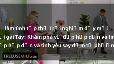 làm tình tập thể Trải nghiệm đầy mới lạ khi quan hệ với gái Tây: Khám phá vẻ đẹp hấp dẫn và tình yêu say đắm từ phương Tây