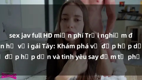 sex jav full HD miễn phí Trải nghiệm đầy mới lạ khi quan hệ với gái Tây: Khám phá vẻ đẹp hấp dẫn và tình yêu say đắm từ phương Tây
