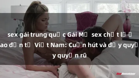 sex gái trung quốc Gái Mỹ sex chất lượng cao đến từ Việt Nam: Cuốn hút và đầy quyến rũ