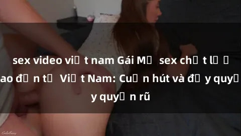sex video việt nam Gái Mỹ sex chất lượng cao đến từ Việt Nam: Cuốn hút và đầy quyến rũ
