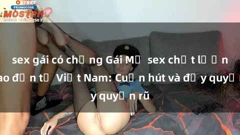 sex gái có chồng Gái Mỹ sex chất lượng cao đến từ Việt Nam: Cuốn hút và đầy quyến rũ