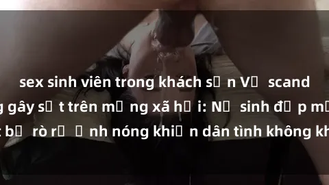 sex sinh viên trong khách sạn Vụ scandal gái xinh lộ hàng gây sốt trên mạng xã hội: Nữ sinh đẹp mắt bị rò rỉ ảnh nóng khiến dân tình không khỏi bất ngờ và phẫn nộ!