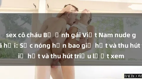 sex cô cháu Bộ ảnh gái Việt Nam nude gây sốt mạng xã hội: Sắc nóng hơn bao giờ hết và thu hút triệu lượt xem