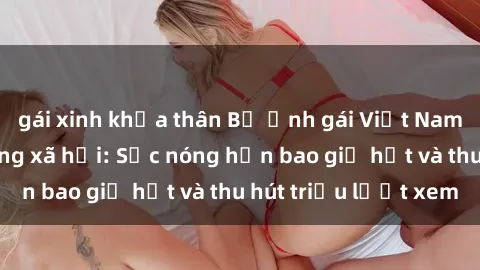 gái xinh khỏa thân Bộ ảnh gái Việt Nam nude gây sốt mạng xã hội: Sắc nóng hơn bao giờ hết và thu hút triệu lượt xem