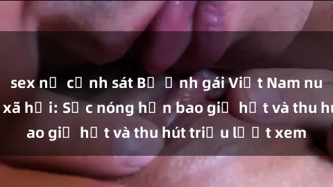 sex nữ cảnh sát Bộ ảnh gái Việt Nam nude gây sốt mạng xã hội: Sắc nóng hơn bao giờ hết và thu hút triệu lượt xem