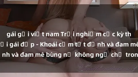 gái gọi việt nam Trải nghiệm cực kỳ thú vị khi làm tình với gái đẹp - Khoái cảm tột đỉnh và đam mê bùng nổ không ngờ chỉ trong một đêm!
