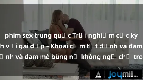 phim sex trung quốc Trải nghiệm cực kỳ thú vị khi làm tình với gái đẹp - Khoái cảm tột đỉnh và đam mê bùng nổ không ngờ chỉ trong một đêm!