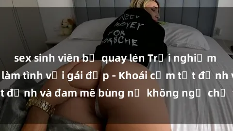 sex sinh viên bị quay lén Trải nghiệm cực kỳ thú vị khi làm tình với gái đẹp - Khoái cảm tột đỉnh và đam mê bùng nổ không ngờ chỉ trong một đêm!