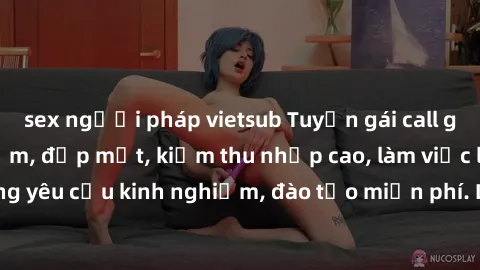 sex người pháp vietsub Tuyển gái call girl Việt Nam gợi cảm, đẹp mắt, kiếm thu nhập cao, làm việc linh hoạt, không yêu cầu kinh nghiệm, đào tạo miễn phí. Liên hệ ngay để biết thêm chi tiết!