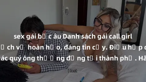 sex gái bắc âu Danh sách gái call girl vip chất lượng, dịch vụ hoàn hảo, đáng tin cậy. Điều hấp dẫn cho các quý ông thượng đẳng tại thành phố. Hãy nhấc máy và đặt lịch ngay!