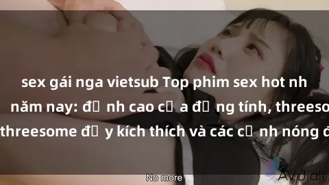 sex gái nga vietsub Top phim sex hot nhất không thể bỏ lỡ năm nay: đỉnh cao của đồng tính, threesome đầy kích thích và các cảnh nóng đang gây sốt!