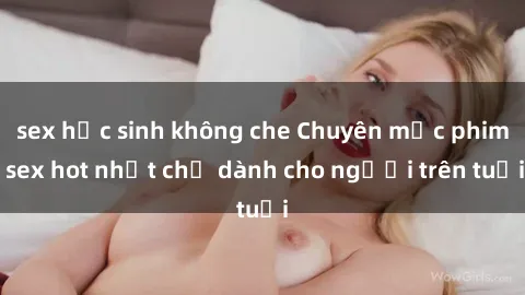 sex học sinh không che Chuyên mục phim sex hot nhất chỉ dành cho người trên tuổi