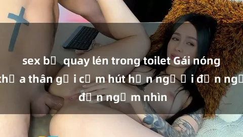 sex bị quay lén trong toilet Gái nóng bỏng khỏa thân gợi cảm hút hồn người đến ngắm nhìn