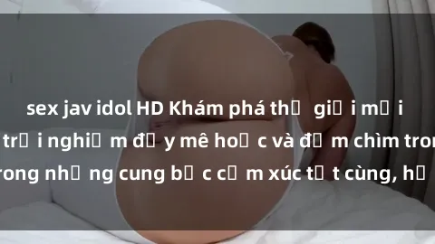 sex jav idol HD Khám phá thế giới mới với sex người lớn: trải nghiệm đầy mê hoặc và đắm chìm trong những cung bậc cảm xúc tột cùng, hứng khởi và cuốn hút.
