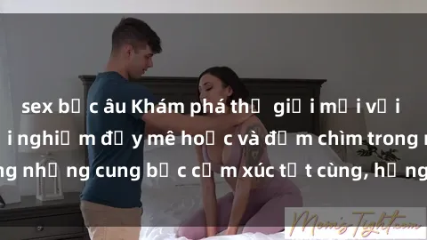 sex bắc âu Khám phá thế giới mới với sex người lớn: trải nghiệm đầy mê hoặc và đắm chìm trong những cung bậc cảm xúc tột cùng, hứng khởi và cuốn hút.