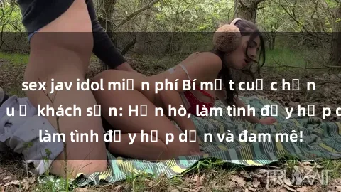 sex jav idol miễn phí Bí mật cuộc hẹn gái Việt lần đầu ở khách sạn: Hẹn hò, làm tình đầy hấp dẫn và đam mê!