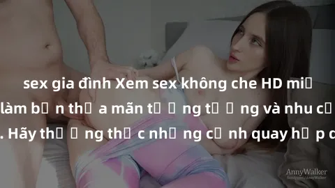 sex gia đình Xem sex không che HD miễn phí đảm bảo sẽ làm bạn thỏa mãn tưởng tượng và nhu cầu tình dục. Hãy thưởng thức những cảnh quay hấp dẫn và mãnh liệt ngay bây giờ!