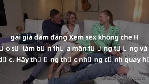 gái già dâm đãng Xem sex không che HD miễn phí đảm bảo sẽ làm bạn thỏa mãn tưởng tượng và nhu cầu tình dục. Hãy thưởng thức những cảnh quay hấp dẫn và mãnh liệt ngay bây giờ!