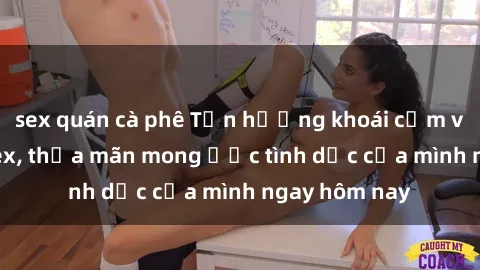 sex quán cà phê Tận hưởng khoái cảm với gái xinh sex, thỏa mãn mong ước tình dục của mình ngay hôm nay
