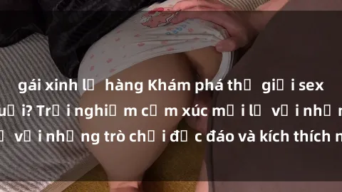 gái xinh lộ hàng Khám phá thế giới sex trực tuyến: Hơn tuổi? Trải nghiệm cảm xúc mới lạ với những trò chơi độc đáo và kích thích người lớn
