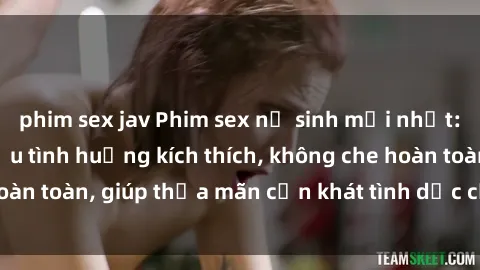 phim sex jav Phim sex nữ sinh mới nhất: Trải nghiệm nhiều tình huống kích thích, không che hoàn toàn, giúp thỏa mãn cơn khát tình dục của các bạn trẻ