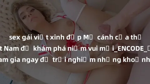sex gái việt xinh đẹp Mở cánh cửa thế giới sex MILF Việt Nam để khám phá niềm vui mới_ENCODE_. Hãy tham gia ngay để trải nghiệm những khoảnh khắc đầy kích thích và đam mê.