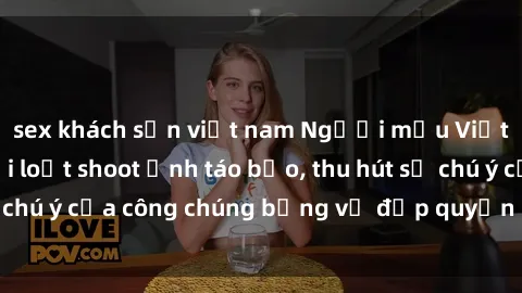 sex khách sạn việt nam Người mẫu Việt Nam gây sốt với loạt shoot ảnh táo bạo, thu hút sự chú ý của công chúng bằng vẻ đẹp quyến rũ và gợi cảm.