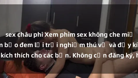 sex châu phi Xem phim sex không che miễn phí tại đây, đảm bảo đem lại trải nghiệm thú vị và đầy kích thích cho các bạn. Không cần đăng ký, hoàn toàn miễn phí.